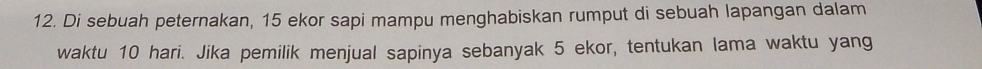 Di sebuah peternakan, 15 ekor sapi mampu menghabiskan rumput di sebuah lapangan dalam 
waktu 10 hari. Jika pemilik menjual sapinya sebanyak 5 ekor, tentukan lama waktu yang
