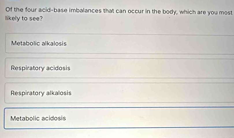 Of the four acid-base imbalances that can occur in the body, which are you most
likely to see?
Metabolic alkalosis
Respiratory acidosis
Respiratory alkalosis
Metabolic acidosis