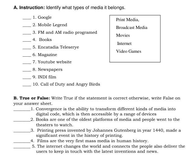 Instruction: Identify what types of media it belongs. 
_1. Google Print Media, 
_2. Mobile Legend Broadcast Media 
_3. FM and AM radio programed Movies 
_4. Books 
Internet 
_5. Encatadia Teleserye 
Video Games 
_6. Magazine 
_7. Youtube website 
_8. Newspapers 
_9. INDI film 
_10. Call of Duty and Angry Birds 
B. True or False: Write True if the statement is correct otherwise, write False on 
your answer sheet. 
_1. Convergence is the ability to transform different kinds of media into 
digital code, which is then accessible by a range of devices 
_2. Books are one of the oldest platforms of media and people went to the 
theaters to watch. 
_3. Printing press invented by Johannes Gutenberg in year 1440, made a 
significant event in the history of printing. 
_4. Films are the very first mass media in human history. 
_5. The internet changes the world and connects the people also deliver the 
users to keep in touch with the latest inventions and news.