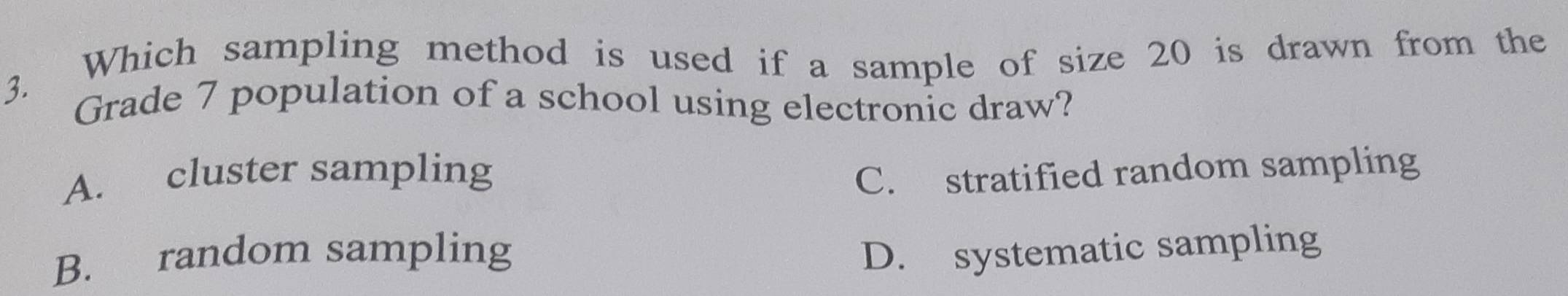 Which sampling method is used if a sample of size 20 is drawn from the
3. Grade 7 population of a school using electronic draw?
A. cluster sampling C. stratified random sampling
B. random sampling D. systematic sampling