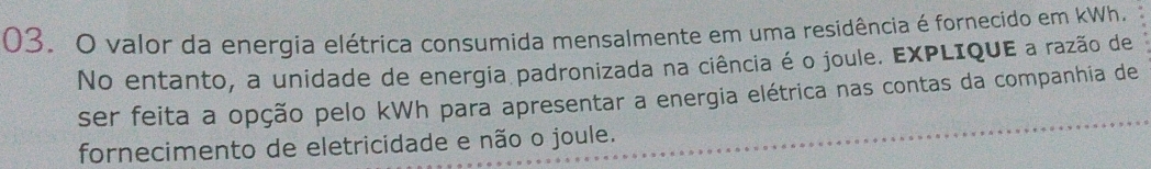 valor da energia elétrica consumida mensalmente em uma residência é fornecido em kWh. 
No entanto, a unidade de energia padronizada na ciência é o joule. EXPLIQUE a razão de 
ser feita a opção pelo kWh para apresentar a energia elétrica nas contas da companhia de 
fornecimento de eletricidade e não o joule.