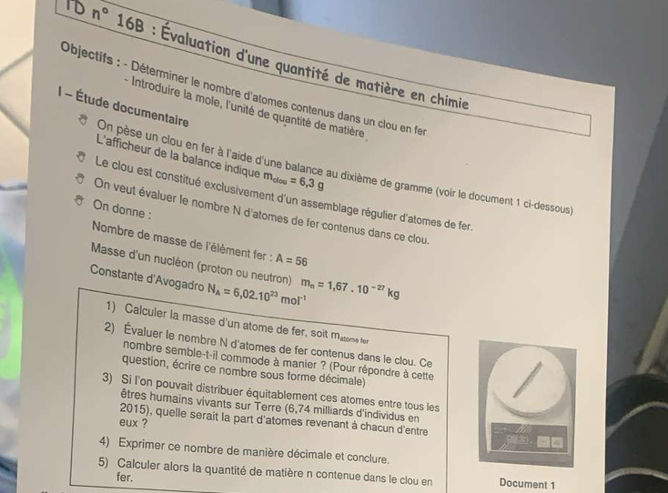 TD n° 16B : Évaluation d'une quantité de matière en chimie 
Objectifs : - Déterminer le nombre d'atomes contenus dans un clou en fe 
- Introduire la mole, l'unité de quantité de matière 
I - Étude documentaire On pèse un clou en fer à l'aide d'une balance au dixième de gramme (voir le document 1 ci-dessous) 
L'afficheur de la balance indique m_clou=6,3g
Le clou est constitué exclusivement d'un assemblage régulier d'atomes de fer 
On donne : 
On veut évaluer le nombre N d'atomes de fer contenus dans ce clou. 
Nombre de masse de l'élément fer : A=56
Masse d'un nucléon (proton ou neutron) 
Constante d'Avogadro N_A=6,02.10^(23)mol^(-1) m_n=1,67.10^(-27)kg
1) Calculer la masse d'un atome de fer, soit matome fer 
2) Évaluer le nombre N d'atomes de fer contenus dans le clou. Ce / 
nombre semble-t-il commode à manier ? (Pour répondre à cette 
question, écrire ce nombre sous forme décimale) 
3) Si l'on pouvait distribuer équitablement ces atomes entre tous les 
êtres humains vivants sur Terre (6,74 milliards d'individus en 
2015), quelle serait la part d'atomes revenant à chacun d'entre 
eux ? 
4) Exprimer ce nombre de manière décimale et conclure. 
5) Calculer alors la quantité de matière n contenue dans le clou en Document 1 
fer.