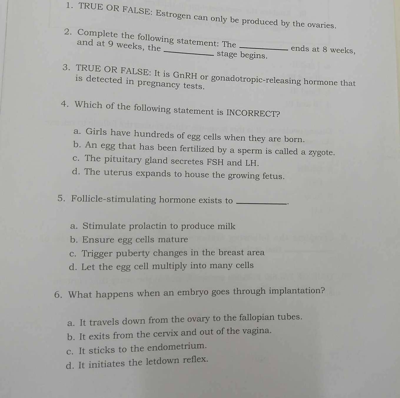 TRUE OR FALSE: Estrogen can only be produced by the ovaries.
2. Complete the following statement: The _ends at 8 weeks,
and at 9 weeks, the
stage begins.
3. TRUE OR FALSE: It is GnRH or gonadotropic-releasing hormone that
is detected in pregnancy tests.
4. Which of the following statement is INCORRECT?
a. Girls have hundreds of egg cells when they are born.
b. An egg that has been fertilized by a sperm is called a zygote.
c. The pituitary gland secretes FSH and LH.
d. The uterus expands to house the growing fetus.
5. Follicle-stimulating hormone exists to_
a. Stimulate prolactin to produce milk
b. Ensure egg cells mature
c. Trigger puberty changes in the breast area
d. Let the egg cell multiply into many cells
6. What happens when an embryo goes through implantation?
a. It travels down from the ovary to the fallopian tubes.
b. It exits from the cervix and out of the vagina.
c. It sticks to the endometrium.
d. It initiates the letdown reflex.