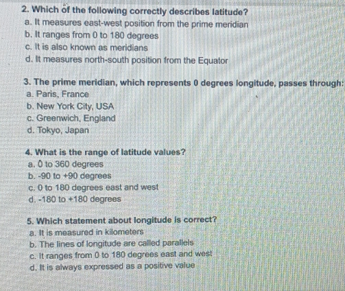 Which of the following correctly describes latitude?
a. It measures east-west position from the prime meridian
b. It ranges from 0 to 180 degrees
c. It is also known as meridians
d. It measures north-south position from the Equator
3. The prime meridian, which represents 0 degrees longitude, passes through:
a. Paris, France
b. New York City, USA
c. Greenwich, England
d. Tokyo, Japan
4. What is the range of latitude values?
a. 0 to 360 degrees
b. -90 to +90 degrees
c. 0 to 180 degrees east and west
d. - 80 ) to +180 degrees
5. Which statement about longitude is correct?
a. It is measured in kilometers
b. The lines of longitude are called parallels
c. It ranges from 0 to 180 degrees east and west
d. It is always expressed as a positive value