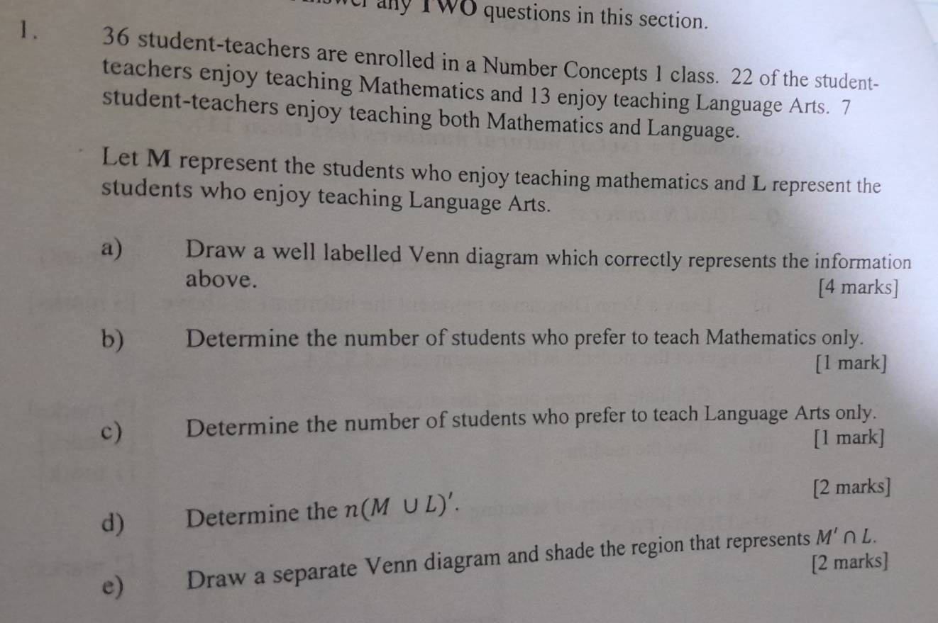 crany TWO questions in this section. 
1 . 36 student-teachers are enrolled in a Number Concepts 1 class. 22 of the student- 
teachers enjoy teaching Mathematics and 13 enjoy teaching Language Arts. 7
student-teachers enjoy teaching both Mathematics and Language. 
Let M represent the students who enjoy teaching mathematics and L represent the 
students who enjoy teaching Language Arts. 
a) Draw a well labelled Venn diagram which correctly represents the information 
above. 
[4 marks] 
b) Determine the number of students who prefer to teach Mathematics only. 
[1 mark] 
c) Determine the number of students who prefer to teach Language Arts only. 
[1 mark] 
[2 marks] 
d) Determine the n(M∪ L)'. 
e) Draw a separate Venn diagram and shade the region that represents M'∩ L. 
[2 marks]