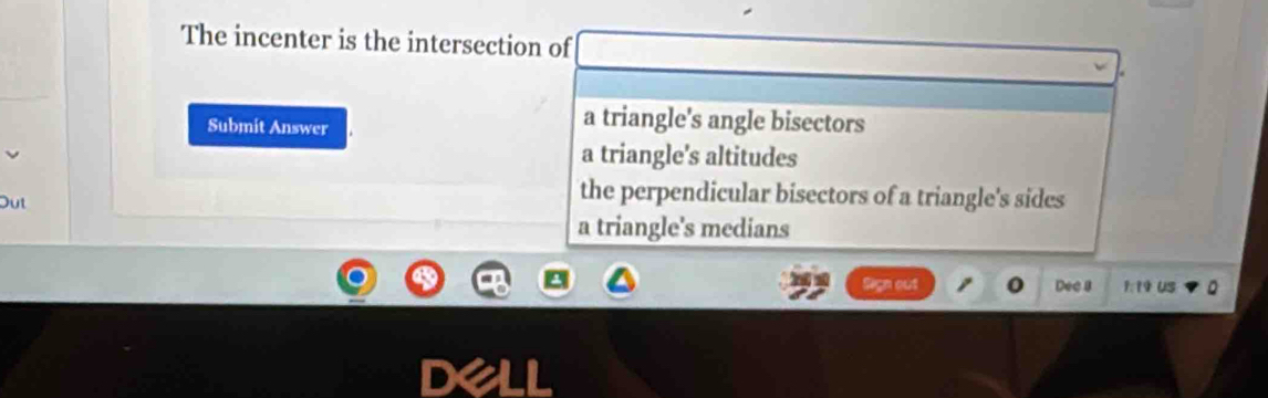 The incenter is the intersection of
Submit Answer
a triangle's angle bisectors
a triangle's altitudes
Out
the perpendicular bisectors of a triangle's sides
a triangle's medians
Sign out Dec a 1:19 US