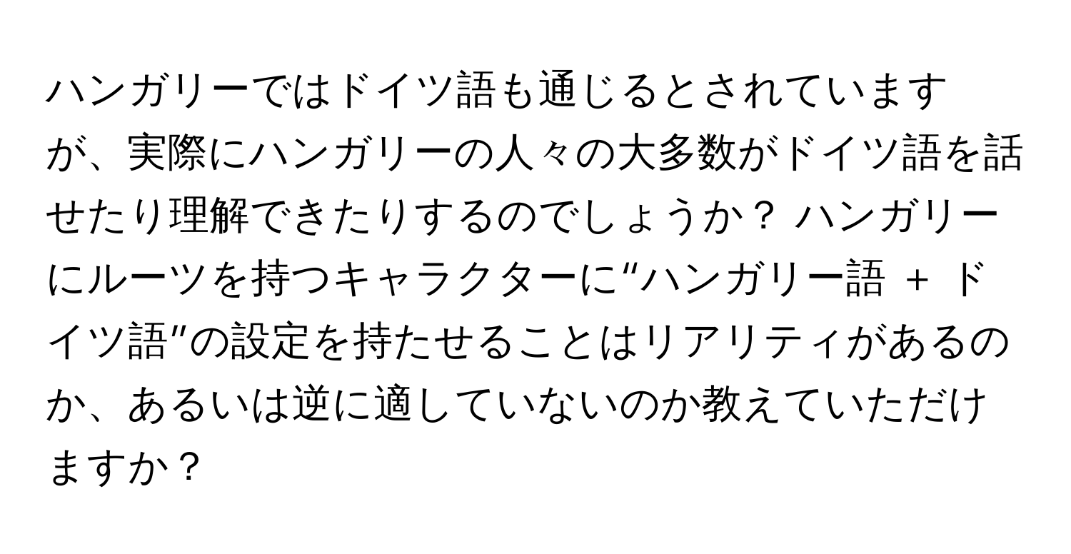 ハンガリーではドイツ語も通じるとされていますが、実際にハンガリーの人々の大多数がドイツ語を話せたり理解できたりするのでしょうか？ ハンガリーにルーツを持つキャラクターに“ハンガリー語 ＋ ドイツ語”の設定を持たせることはリアリティがあるのか、あるいは逆に適していないのか教えていただけますか？