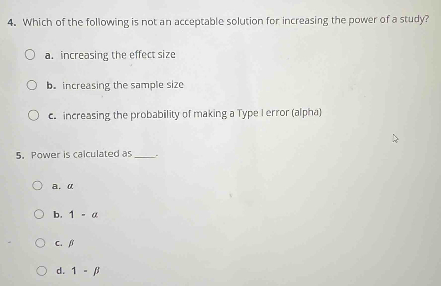 Which of the following is not an acceptable solution for increasing the power of a study?
a. increasing the effect size
b. increasing the sample size
c. increasing the probability of making a Type I error (alpha)
5. Power is calculated as _.
a. α
b. 1-alpha
c. β
d. 1-beta