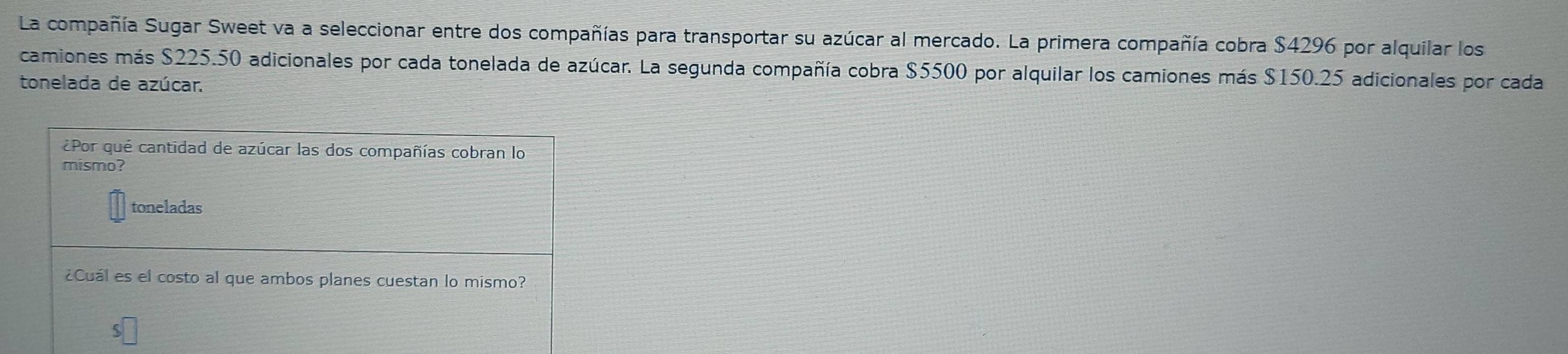 La compañía Sugar Sweet va a seleccionar entre dos compañías para transportar su azúcar al mercado. La primera compañía cobra $4296 por alquilar los 
camiones más $225.50 adicionales por cada tonelada de azúcar. La segunda compañía cobra $5500 por alquilar los camiones más $150.25 adicionales por cada 
tonelada de azúcar. 
¿Por qué cantidad de azúcar las dos compañías cobran lo 
mismo? 
toneladas 
¿Cuál es el costo al que ambos planes cuestan lo mismo?