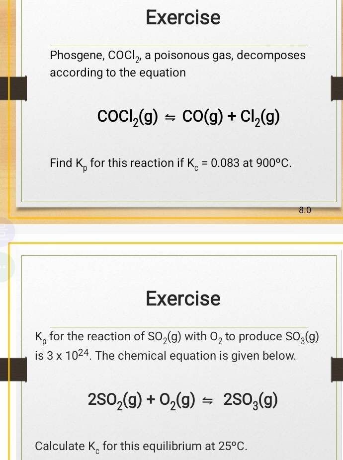 Exercise 
Phosgene, COCl_2 , a poisonous gas, decomposes 
according to the equation
COCl_2(g)=CO(g)+Cl_2(g)
Find K_p for this reaction if K_c=0.083 at 900°C.
8.0
Exercise
K_p for the reaction of SO_2(g) with O_2 to produce SO_3(g)
is 3* 10^(24). The chemical equation is given below.
2SO_2(g)+O_2(g)=2SO_3(g)
Calculate K_c for this equilibrium at 25°C.