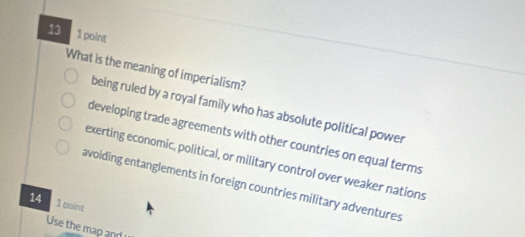 13 1 point
What is the meaning of imperialism?
being ruled by a royal family who has absolute political power
developing trade agreements with other countries on equal terms
exerting economic, political, or military control over weaker nations
avoiding entanglements in foreign countries military adventures
14 1 point
Use the map and