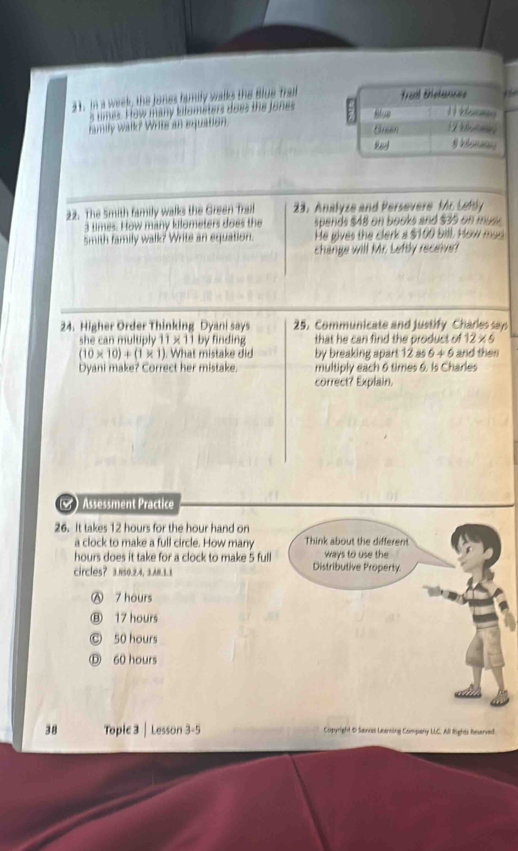 In a week, the Jones humily walks the Blue Trall
Trail Bétances
s umes. How many kilometers does the Jones
family walk? Writs an equation.
Bnun
Vay
22. The 5mith family walks the Green Trail 33. Analyze and Persevere Mr Lefdy
3 times. How many kilometers does the spends $48 on books and $35 on u s 
smith family walk? Write an equation. He gives the clerk a $100 bill. How mad 
change will Mr. Leftly receive
24. Higher Order Thinking Dyani says 25. Communicate and justify Charles says
she can multiply 11* 11 by finding that he can find the product of 12* 6
(10* 10)+(1* 1) What mistake di by breaking apart 12 as 6+6 and then
Dyani make? Correct her mistake. multiply each 6 times 6. Is Charles
correct? Explain.
() Assessment Practice
26. It takes 12 hours for the hour hand on
a clock to make a full circle. How many Think about the different
hours does it take for a clock to make 5 full ways to use th
circles? 3.ns0.2.4， 3.AH.1.
Distributive Property.
Ⓐ 7 hours
Ⓑ 17 hours
© 50 hours
Ⓓ 60 hours
38 Topic 3 | Lesson 3-5 Copyright & Savvas Learning Company LLC. All Rights Reserved.