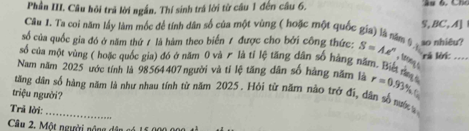 Phần III. Câu hỏi trã lời ngắn. Thí sinh trá lời từ câu 1 đến câu 6. 
Câu 1. Ta coi năm lấy làm mốc để tính dân số của một vùng ( hoặc một quốc gia) là năm 0 S, BC,A] 
số của quốc gia đó ở năm thứ / là hàm theo biến / được cho bởi công thức: S=Ae^n so nhiêu? 
số của một vùng ( hoặc quốc gia) đó ở năm 0 và r là tỉ lệ tăng dân số hàng năm. Biết n rả lời_ 
, trong s 
Nam năm 2025 ước tính là 98564407người và tỉ lệ tăng dân số hàng năm là r=0.93% , 
tăng dân số hàng năm là như nhau tính từ năm 2025. Hỏi từ năm nào trở đi, dân số nướ 
triệu người? 
Trã lời:_ 
Câu 2. Một người nộng dân c