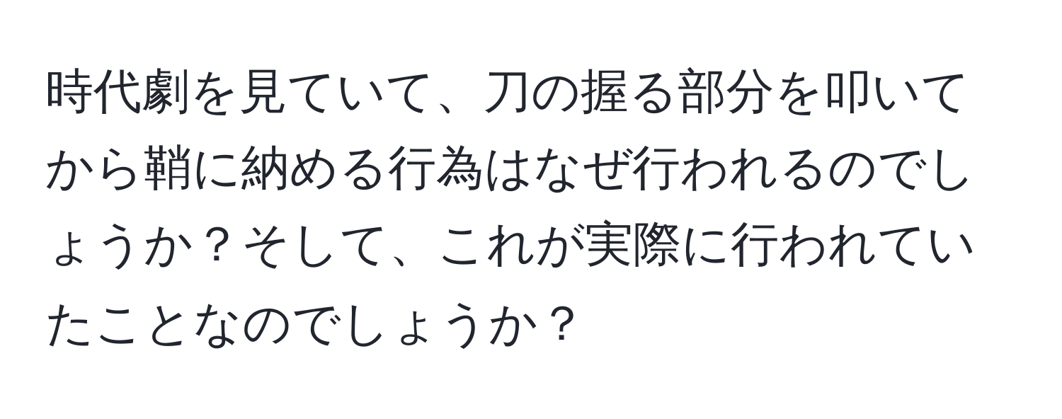 時代劇を見ていて、刀の握る部分を叩いてから鞘に納める行為はなぜ行われるのでしょうか？そして、これが実際に行われていたことなのでしょうか？