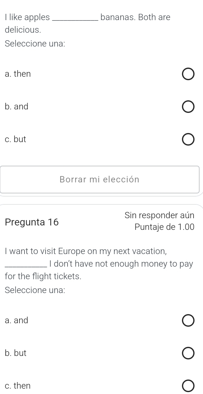 like apples _bananas. Both are
delicious.
Seleccione una:
a. then
b. and
c. but
Borrar mi elección
Sin responder aún
Pregunta 16
Puntaje de 1.00
I want to visit Europe on my next vacation,
_I don't have not enough money to pay
for the flight tickets.
Seleccione una:
a. and
b. but
c. then