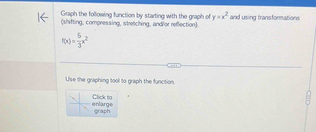 Graph the following function by starting with the graph of y=x^2 and using transformations 
(shifting, compressing, stretching, and/or reflection).
f(x)= 5/3 x^2
Use the graphing tool to graph the function. 
Click to 
enlarge 
graph