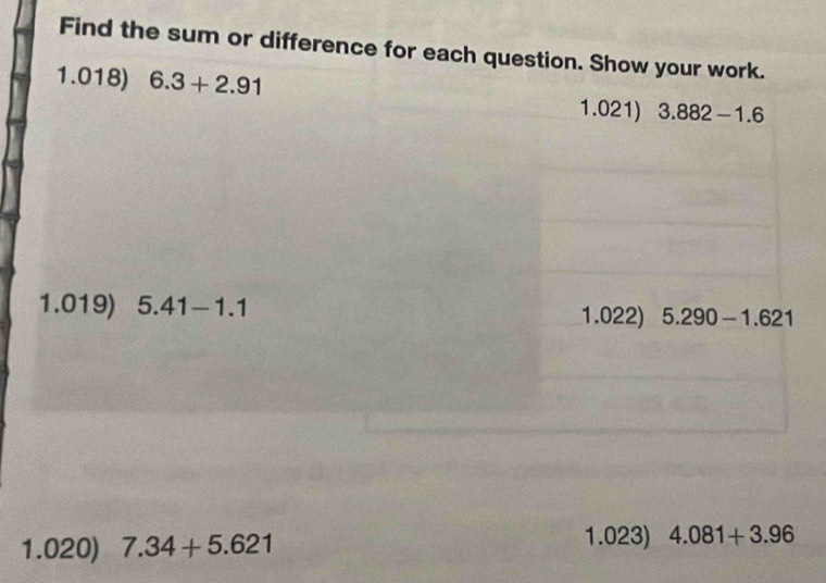 Find the sum or difference for each question. Show your work. 
1.018) 6.3+2.91 1.021) 3.882-1.6
1.019) 5.41-1.1 1.022) 5.290-1.621
1.023) 
1.020) 7.34+5.621 4.081+3.96