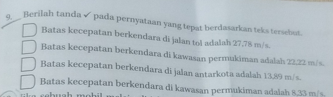 Berilah tanda ✔ pada pernyataan yang tepat berdasarkan teks tersebut.
Batas kecepatan berkendara di jalan tol adalah 27,78 m/s.
Batas kecepatan berkendara di kawasan permukiman adalah 22,22 m/s.
Batas kecepatan berkendara di jalan antarkota adalah 13,89 m/s.
Batas kecepatan berkendara di kawasan permukiman adalah 8,33 m/s.