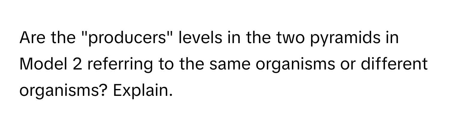 Are the "producers" levels in the two pyramids in Model 2 referring to the same organisms or different organisms? Explain.