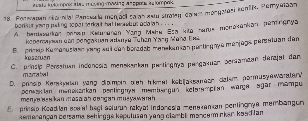 suatu kelompok atau masing-masing anggota kelompok.
18. Penerapan nilai-nilai Pancasila menjadi salah satu strategi dalam mengatasi konflik. Pernyataan
berikut yang paling tepat terkait hal tersebut adalah . . . .
A. berdasarkan prinsip Ketuhanan Yang Maha Esa kita harus menekankan pentingnya
kepercayaan dan pengakuan adanya Tuhan Yang Maha Esa
B. prinsip Kemanusiaan yang adil dan beradab menekankan pentingnya menjaga persatuan dan
kesatuan
C. prinsip Persatuan Indonesia menekankan pentingnya pengakuan persamaan derajat dan
martabat
D. prinsip Kerakyatan yang dipimpin oleh hikmat kebijaksanaan dalam permusyawaratan/
perwakilan menekankan pentingnya membangun keterampilan warga agar mampu
menyelesaikan masalah dengan musyawarah
E. prinsip Keadilan sosial bagi seluruh rakyat Indonesia menekankan pentingnya membangun
kemenangan bersama sehingga keputusan yang diambil mencerminkan keadilan