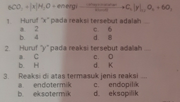 6CO_2+|x|H_2O+ t energi xrightarrow Ca△ iayanglatianC_b|y|_12O_6+6O_2 
1. Huruf “ x ” pada reaksi tersebut adalah ....
a. 2 c. 6
b. 4 d. 8
2. Huruf “ y ” pada reaksi tersebut adalah ....
a. C c. O
b. H d、 K
3. Reaksi di atas termasuk jenis reaksi ....
a. endotermik c. endopilik
b. eksotermik d. eksopilik