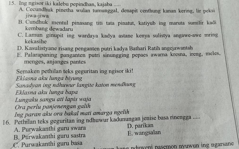 Ing ngisor iki kalebu pepindhan, kajaba .....
A. Cecundhuk pinetha wulan tumunggal, denapit centhung kanan kering, lir peksi
jiwa-jiwa
B. Cundhuk mentul pinasang titi tata pinatut, katiyub ing maruta sumilir kadi
kembang dewadaru
C. Lamun ginupit ing wardaya kadya astane kenya sulistya angawe-awe mring
kekasihe
D. Kasulistyane risang penganten putri kadya Bathari Ratih angejawantah
E. Palarapaning panganten putri sinungging pepaes awarna kresna, ireng, meles,
menges, anjanges pantes
Semaken pethilan teks geguritan ing ngisor iki!
Eklasna aku lunga biyung
Sanadyan ing ndhuwur langite katon mendhung
Eklasna aku lunga bapa
Lungaku sangu ati lapis waja
Ora perlu panjenengan galih
Ing paran aku ora bakal mati amarga ngelih
16. Pethilan teks geguritan ing ndhuwur kadunungan jenise basa rinengga .....
A. Purwakanthi guru swara D. parikan
B. Purwakanthi guru sastra E. wangsalan
C. Purwakanthi guru basa
kang nduweni pasemon nyuwun ing ngarsane