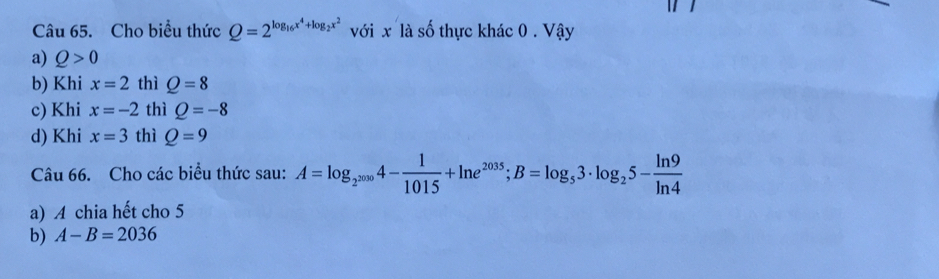 Cho biểu thức Q=2^(log _16)x^4+log _2x^2 với x là số thực khác 0. Vậy
a) Q>0
b) Khi x=2 thì Q=8
c) Khi x=-2 thì Q=-8
d) Khi x=3 thì Q=9
Câu 66. Cho các biểu thức sau: A=log _2^(2000)4- 1/1015 +ln e^(2035); B=log _53· log _25- ln 9/ln 4 
a) A chia hết cho 5
b) A-B=2036