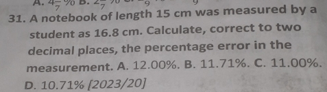 4- % B.
31. A notebook of length 15 cm was measured by a
student as 16.8 cm. Calculate, correct to two
decimal places, the percentage error in the
measurement. A. 12.00%. B. 11.71%. C. 11.00%.
D. 10.71% [2023/20]