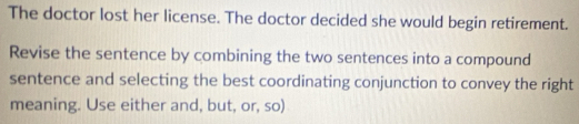 The doctor lost her license. The doctor decided she would begin retirement. 
Revise the sentence by combining the two sentences into a compound 
sentence and selecting the best coordinating conjunction to convey the right 
meaning. Use either and, but, or, so)