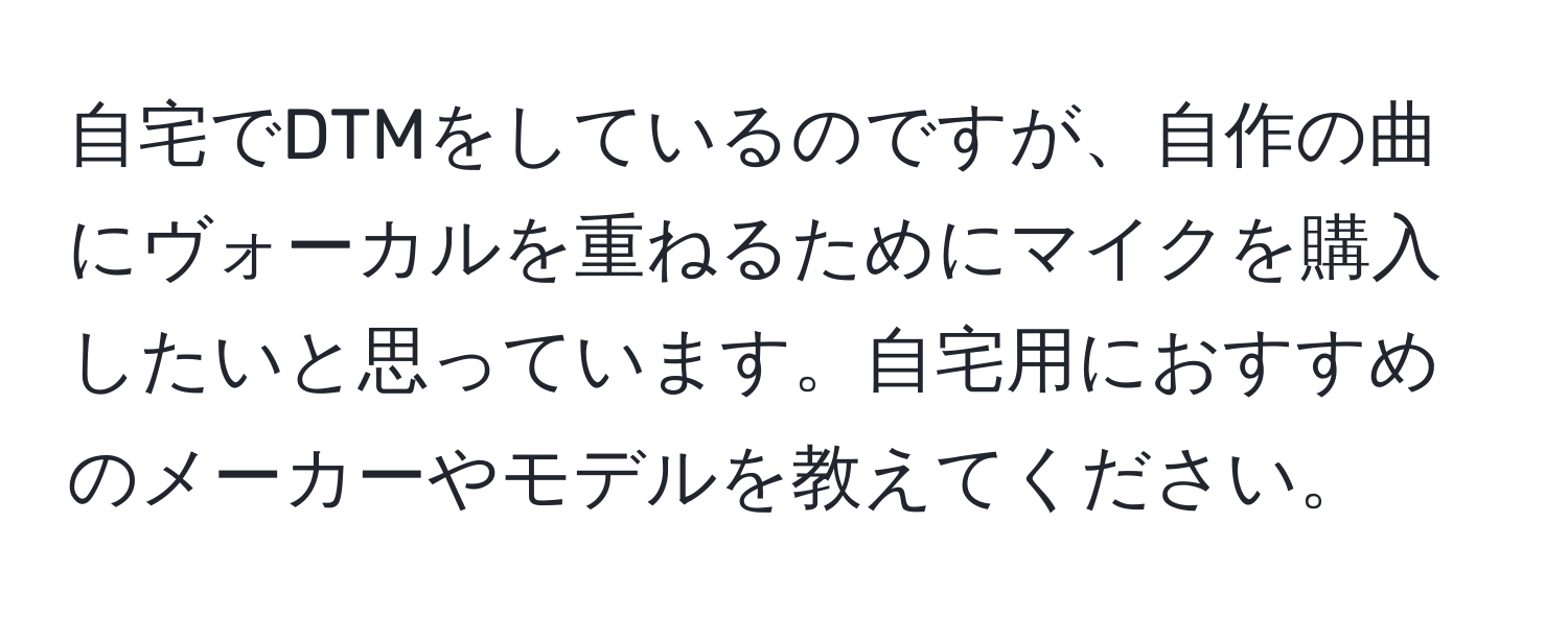 自宅でDTMをしているのですが、自作の曲にヴォーカルを重ねるためにマイクを購入したいと思っています。自宅用におすすめのメーカーやモデルを教えてください。