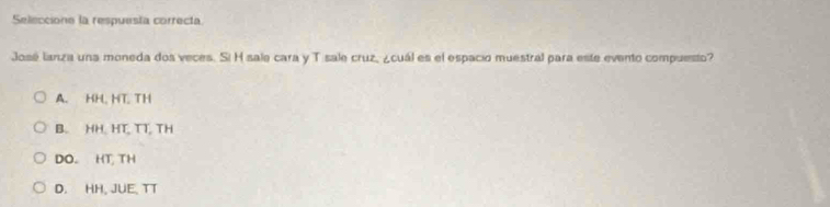 Seleccione la respuesta correcta.
José lanza una moneda dos veces. Si H sale cara y T sale cruz, ¿cuál es el espació muestral para este evento compuesto?
A. HH, HT TH
B. HH. HT, TT, TH
DO. HT, TH
D. HH, JUE, TT