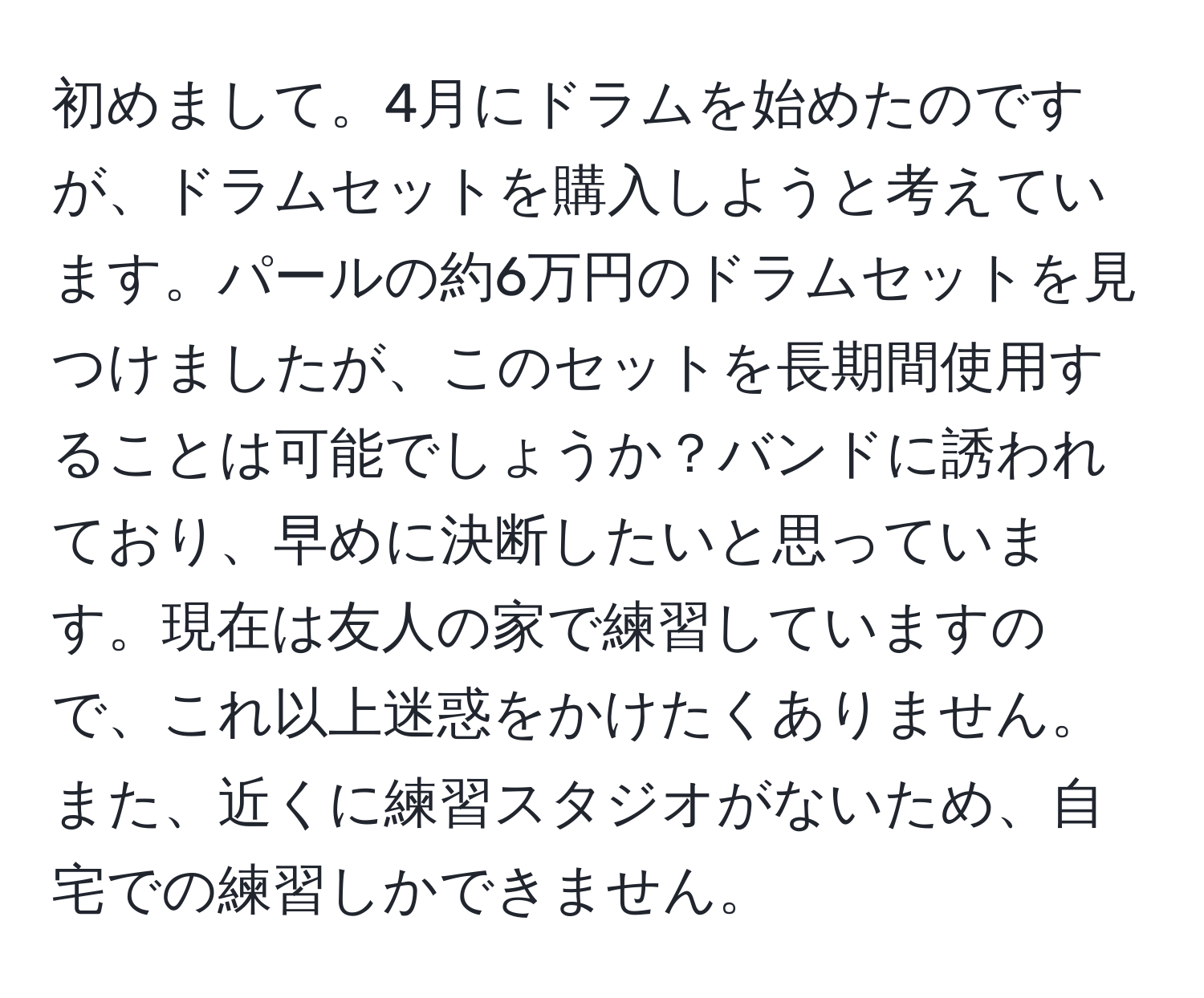 初めまして。4月にドラムを始めたのですが、ドラムセットを購入しようと考えています。パールの約6万円のドラムセットを見つけましたが、このセットを長期間使用することは可能でしょうか？バンドに誘われており、早めに決断したいと思っています。現在は友人の家で練習していますので、これ以上迷惑をかけたくありません。また、近くに練習スタジオがないため、自宅での練習しかできません。