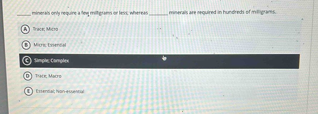 minerals only require a few milligrams or less; whereas_ minerals are required in hundreds of milligrams.
A Trace; Micro
B Micro; Essential
C Simple; Complex
D Trace; Macro
E Essential; Non-essential