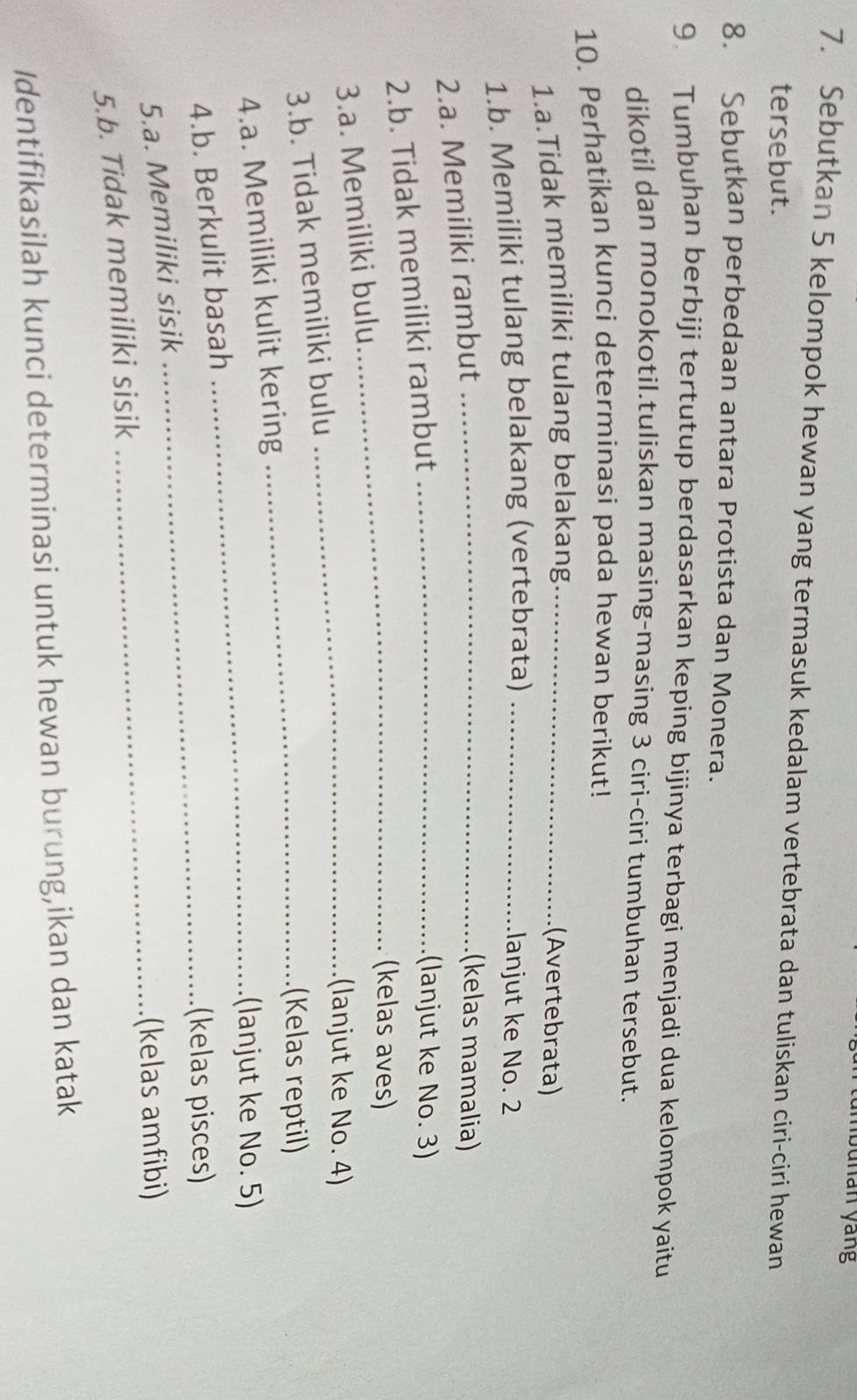 bunan yang 
7. Sebutkan 5 kelompok hewan yang termasuk kedalam vertebrata dan tuliskan ciri-ciri hewan 
tersebut. 
8. Sebutkan perbedaan antara Protista dan Monera. 
9 Tumbuhan berbiji tertutup berdasarkan keping bijinya terbagi menjadi dua kelompok yaitu 
dikotil dan monokotil.tuliskan masing-masing 3 ciri-ciri tumbuhan tersebut. 
10. Perhatikan kunci determinasi pada hewan berikut! 
1.a.Tidak memiliki tulang belakang_ 
(Avertebrata) 
1.b. Memiliki tulang belakang (vertebrata) _lanjut ke No. 2
2.a. Memiliki rambut_ 
(kelas mamalia) 
2.b. Tidak memiliki rambut_ 
(lanjut ke No. 3) 
_(kelas aves) 
3.a. Memiliki bulu 
_(lanjut ke No. 4) 
3.b. Tidak memiliki bulu 
_(Kelas reptil) 
4.a. Memiliki kulit kering 
_(lanjut ke No. 5) 
4.b. Berkulit basah 
_(kelas pisces) 
5.a. Memiliki sisik 
_(kelas amfibi) 
5.b. Tidak memiliki sisik 
Identifikasilah kunci determinasi untuk hewan burung,ikan dan katak