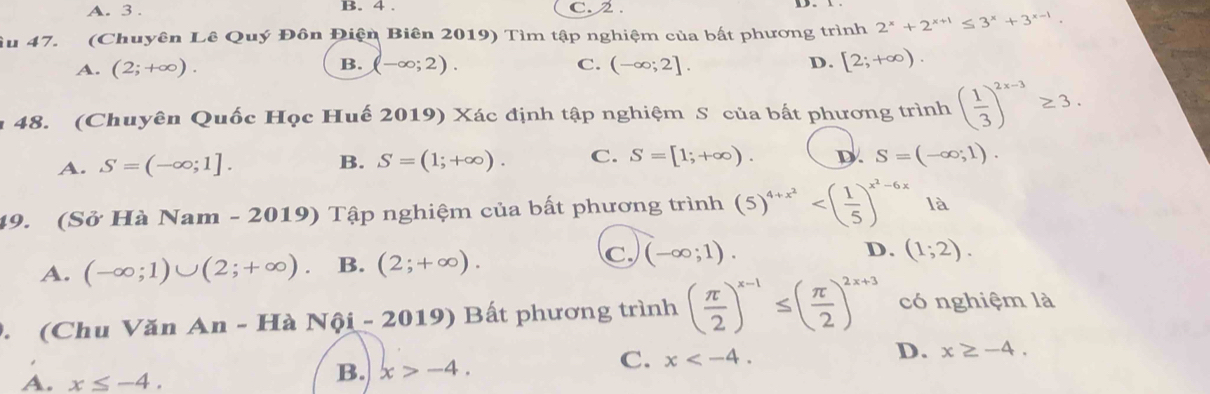 A. 3. B. 4. C. 2.
Âu 47. (Chuyên Lê Quý Đôn Điện Biên 2019) Tìm tập nghiệm của bất phương trình 2^x+2^(x+1)≤ 3^x+3^(x-1).
A. (2;+∈fty ). B. (-∈fty ;2). C. (-∈fty ;2]. D. [2;+∈fty ). 
48. (Chuyên Quốc Học Huế 2019) Xác định tập nghiệm S của bất phương trình ( 1/3 )^2x-3≥ 3.
A. S=(-∈fty ;1]. B. S=(1;+∈fty ). C. S=[1;+∈fty ). D. S=(-∈fty ;1). 
49. (Sở Hà Nam - 2019) Tập nghiệm của bất phương trình (5)^4+x^2 là
C.
A. (-∈fty ;1)∪ (2;+∈fty ) B. (2;+∈fty ). (-∈fty ;1). D. (1;2). 
. (Chu Văn An- Hà Nội - 2019) Bất phương trình ( π /2 )^x-1≤ ( π /2 )^2x+3 có nghiệm là
D. x≥ -4.
A. x≤ -4.
B. x>-4. 
C. x .