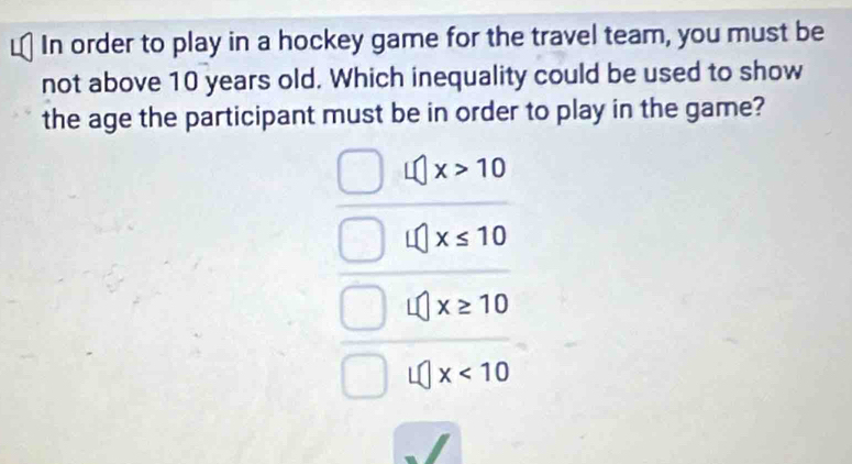 In order to play in a hockey game for the travel team, you must be
not above 10 years old. Which inequality could be used to show
the age the participant must be in order to play in the game?
x>10
x≤ 10
x≥ 10
x<10</tex>