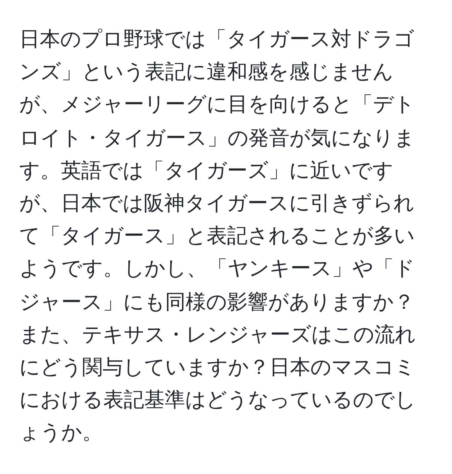 日本のプロ野球では「タイガース対ドラゴンズ」という表記に違和感を感じませんが、メジャーリーグに目を向けると「デトロイト・タイガース」の発音が気になります。英語では「タイガーズ」に近いですが、日本では阪神タイガースに引きずられて「タイガース」と表記されることが多いようです。しかし、「ヤンキース」や「ドジャース」にも同様の影響がありますか？また、テキサス・レンジャーズはこの流れにどう関与していますか？日本のマスコミにおける表記基準はどうなっているのでしょうか。