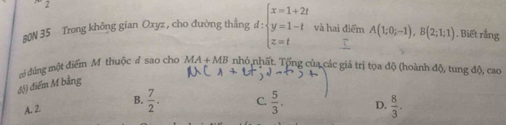 2
_  
80N 35 Trong không gian Oxyz , cho đường thẳng d beginarrayl x=1+2t y=1-t z=tendarray. và hai điểm A(1;0;-1), B(2;1;1). Biết rắng
có đúng một điểm M thuộc đ sao cho
độ) điểm M bằng MA+MB nhỏ nhất. Tổng của các giá trị tọa độ (hoành độ, tung độ, cao
C.
B.  7/2 .  5/3 . D.  8/3 .
A. 2.