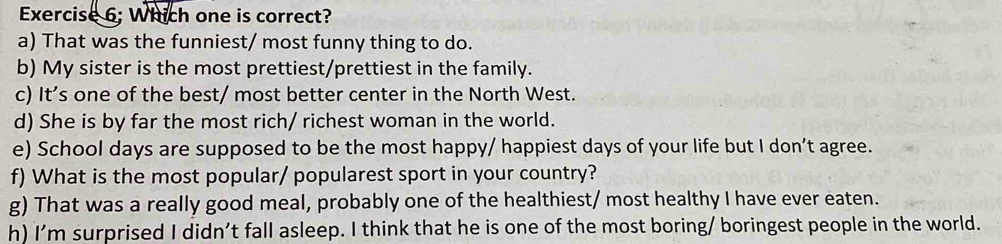 Exercise 6; Which one is correct?
a) That was the funniest/ most funny thing to do.
b) My sister is the most prettiest/prettiest in the family.
c) It’s one of the best/ most better center in the North West.
d) She is by far the most rich/ richest woman in the world.
e) School days are supposed to be the most happy/ happiest days of your life but I don’t agree.
f) What is the most popular/ popularest sport in your country?
g) That was a really good meal, probably one of the healthiest/ most healthy I have ever eaten.
h) I'm surprised I didn’t fall asleep. I think that he is one of the most boring/ boringest people in the world.