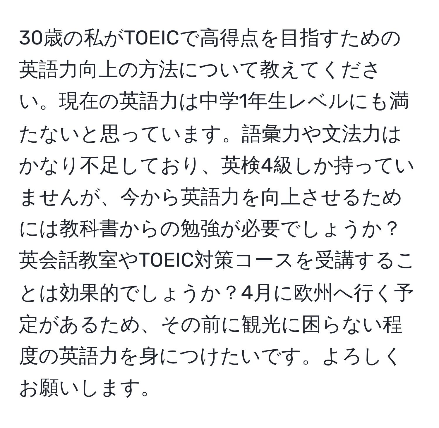 30歳の私がTOEICで高得点を目指すための英語力向上の方法について教えてください。現在の英語力は中学1年生レベルにも満たないと思っています。語彙力や文法力はかなり不足しており、英検4級しか持っていませんが、今から英語力を向上させるためには教科書からの勉強が必要でしょうか？英会話教室やTOEIC対策コースを受講することは効果的でしょうか？4月に欧州へ行く予定があるため、その前に観光に困らない程度の英語力を身につけたいです。よろしくお願いします。