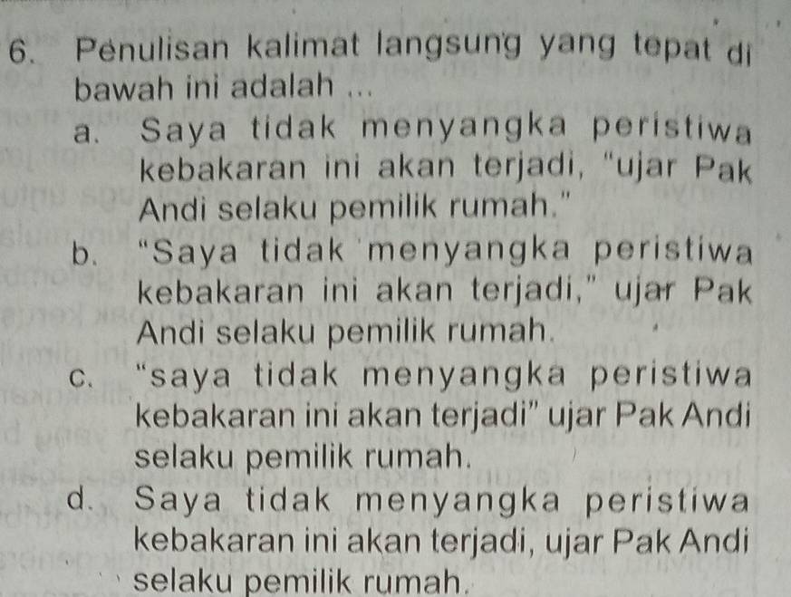 Penulisan kalimat langsung yang tepat di
bawah ini adalah ...
a. Saya tidak menyangka peristiwa
kebakaran ini akan terjadi, “ujar Pak
Andi selaku pemilik rumah."
b. “Saya tidak menyangka peristiwa
kebakaran ini akan terjadi," ujar Pak
Andi selaku pemilik rumah.
c. “saya tidak menyangka peristiwa
kebakaran ini akan terjadi” ujar Pak Andi
selaku pemilik rumah.
d. Saya tidak menyangka peristiwa
kebakaran ini akan terjadi, ujar Pak Andi
selaku pemilik rumah.