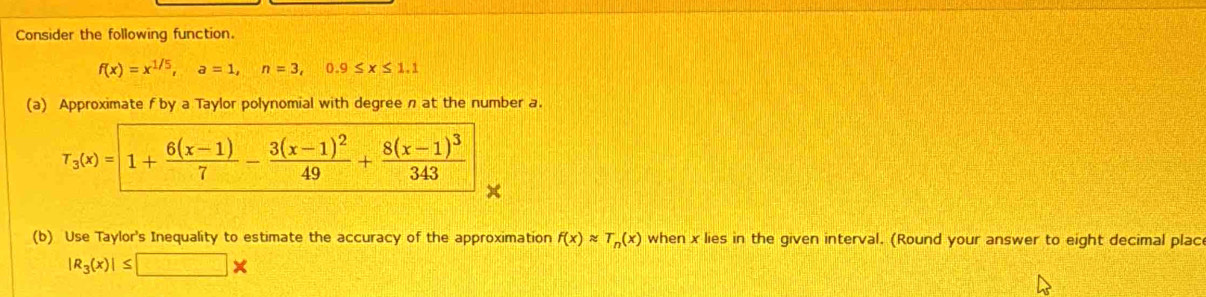 Consider the following function.
f(x)=x^(1/5),a=1,n=3,0.9≤ x≤ 1.1
(a) Approximate f by a Taylor polynomial with degree n at the number a.
(b) Use Taylor's Inequality to estimate the accuracy of the approximation f(x)approx T_n(x) when x lies in the given interval. (Round your answer to eight decimal plac
|R_3(x)|≤ □ *