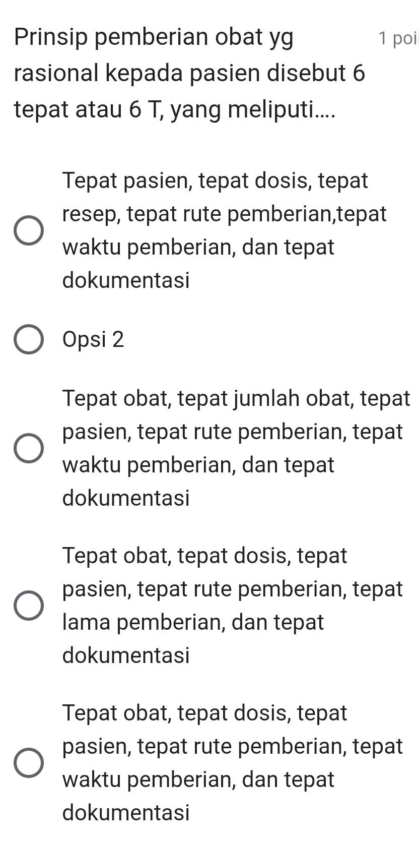 Prinsip pemberian obat yg 1 poi
rasional kepada pasien disebut 6
tepat atau 6 T, yang meliputi....
Tepat pasien, tepat dosis, tepat
resep, tepat rute pemberian,tepat
waktu pemberian, dan tepat
dokumentasi
Opsi 2
Tepat obat, tepat jumlah obat, tepat
pasien, tepat rute pemberian, tepat
waktu pemberian, dan tepat
dokumentasi
Tepat obat, tepat dosis, tepat
pasien, tepat rute pemberian, tepat
lama pemberian, dan tepat
dokumentasi
Tepat obat, tepat dosis, tepat
pasien, tepat rute pemberian, tepat
waktu pemberian, dan tepat
dokumentasi