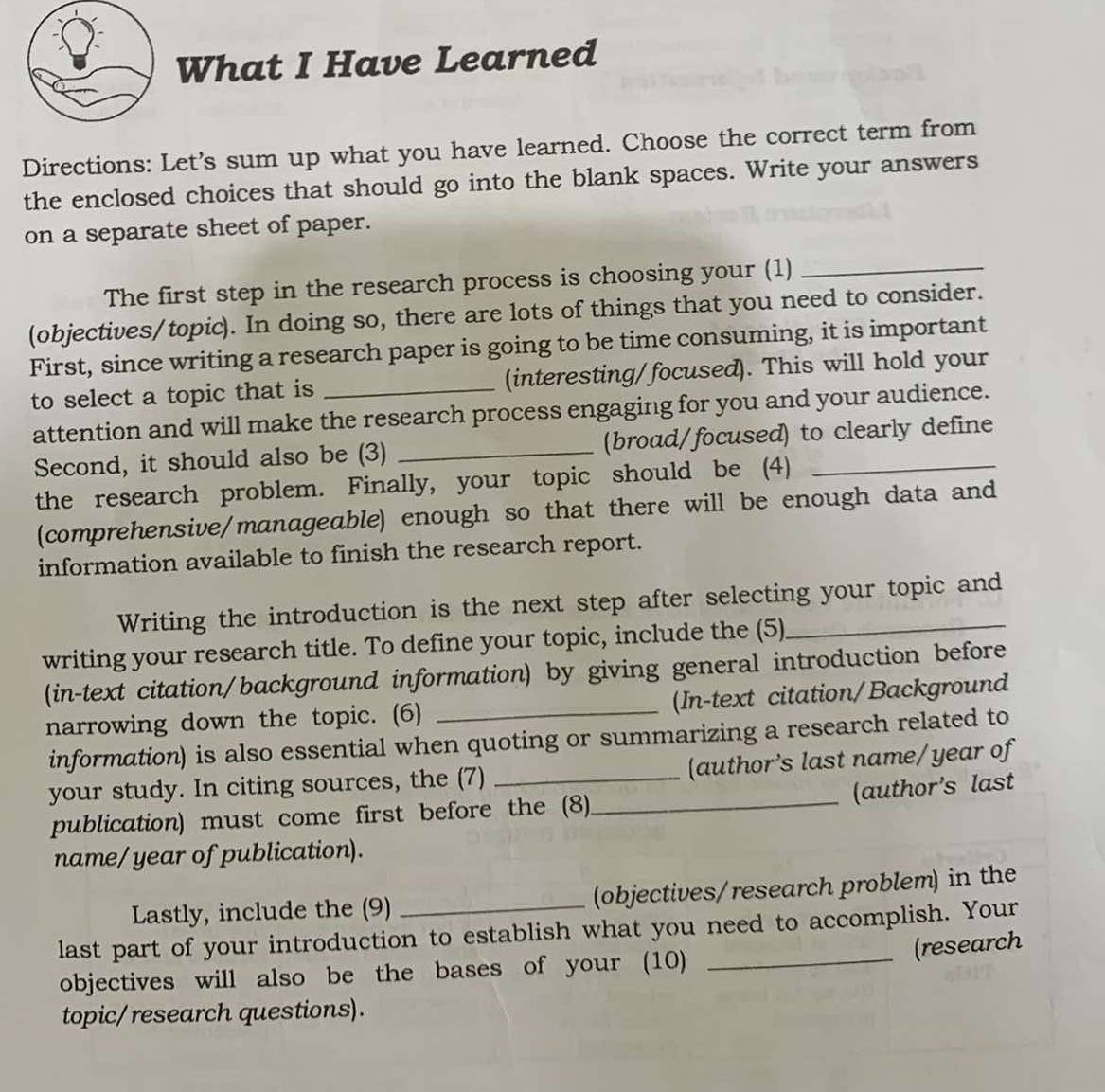 What I Have Learned 
Directions: Let's sum up what you have learned. Choose the correct term from 
the enclosed choices that should go into the blank spaces. Write your answers 
on a separate sheet of paper. 
The first step in the research process is choosing your (1) 
_ 
(objectives/topic). In doing so, there are lots of things that you need to consider. 
First, since writing a research paper is going to be time consuming, it is important 
to select a topic that is _(interesting/focused). This will hold your 
attention and will make the research process engaging for you and your audience. 
Second, it should also be (3) _(broad/focused) to clearly define 
the research problem. Finally, your topic should be (4) 
(comprehensive/manageable) enough so that there will be enough data and 
information available to finish the research report. 
Writing the introduction is the next step after selecting your topic and 
writing your research title. To define your topic, include the (5) 
(in-text citation/background information) by giving general introduction before 
narrowing down the topic. (6) _(In-text citation/Background 
information) is also essential when quoting or summarizing a research related to 
_ 
your study. In citing sources, the (7) _(author's last name/year of 
(author's last 
publication) must come first before the (8) 
name/year of publication). 
Lastly, include the (9) _(objectives/research problem) in the 
_ 
last part of your introduction to establish what you need to accomplish. Your 
(research 
objectives will also be the bases of your (10) 
topic/ research questions).
