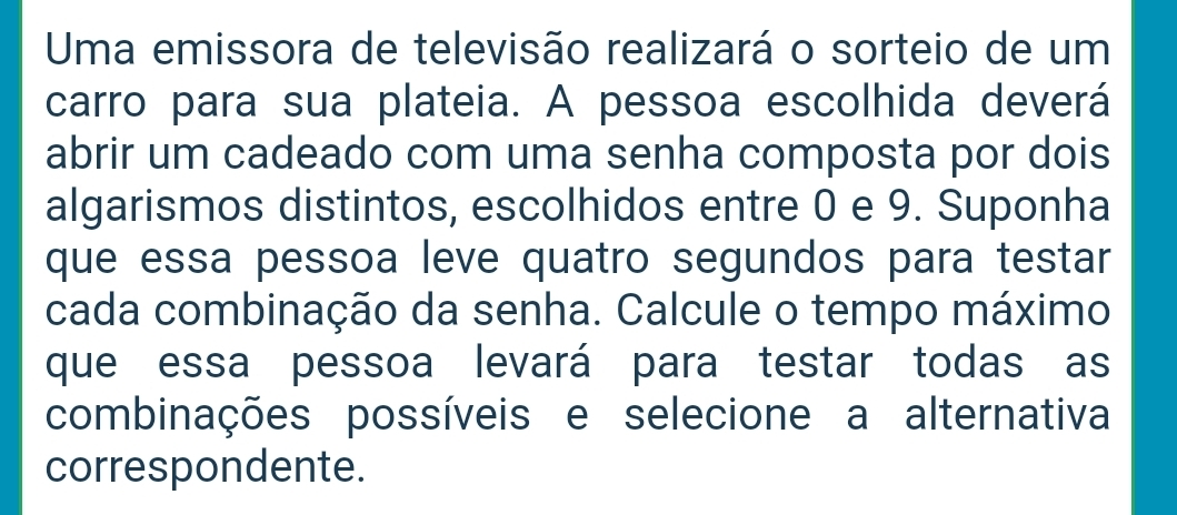 Uma emissora de televisão realizará o sorteio de um 
carro para sua plateia. A pessoa escolhida deverá 
abrir um cadeado com uma senha composta por dois 
algarismos distintos, escolhidos entre 0 e 9. Suponha 
que essa pessoa leve quatro segundos para testar 
cada combinação da senha. Calcule o tempo máximo 
que essa pessoa levará para testar todas as 
combinações possíveis e selecione a alternativa 
correspondente.