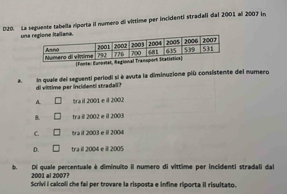 D20. La seguente tabella riporta il numero di vittime per incidenti stradali dal 2001 al 2007 in
un
(Fonte
a. In quale dei seguenti periodi si è avuta la diminuzione più consistente del numero
di vittime per incidenti stradali?
A. tra il 2001 e il 2002
B. tra il 2002 e il 2003
C. tra il 2003 e il 2004
D. tra il 2004 e il 2005
b. Di quale percentuale è diminuito il numero di vittime per incidenti stradali dal
2001 al 2007?
Scrivi i calcoli che fai per trovare la risposta e infine riporta il risultato.