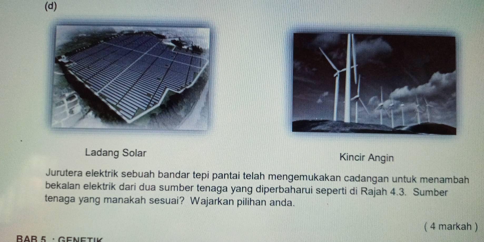 Ladang Solar 
Kincir Angin 
Jurutera elektrik sebuah bandar tepi pantai telah mengemukakan cadangan untuk menambah 
bekalan elektrik dari dua sumber tenaga yang diperbaharui seperti di Rajah 4.3. Sumber 
tenaga yang manakah sesuai? Wajarkan pilihan anda. 
( 4 markah ) 
BAB 5 · GeNetiK