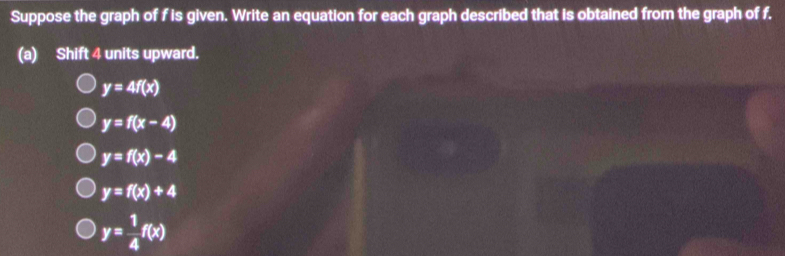 Suppose the graph of f is given. Write an equation for each graph described that is obtained from the graph of f.
(a) Shift 4 units upward.
y=4f(x)
y=f(x-4)
y=f(x)-4
y=f(x)+4
y= 1/4 f(x)