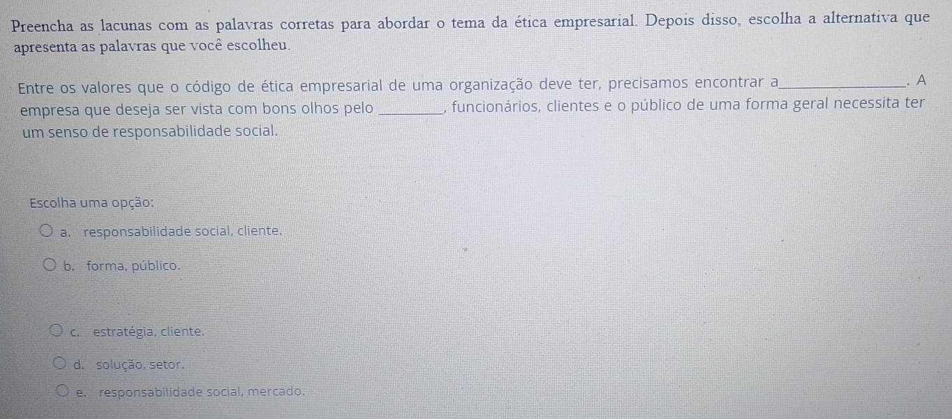 Preencha as lacunas com as palavras corretas para abordar o tema da ética empresarial. Depois disso, escolha a alternativa que
apresenta as palavras que você escolheu.
Entre os valores que o código de ética empresarial de uma organização deve ter, precisamos encontrar a_ . A
empresa que deseja ser vista com bons olhos pelo _, funcionários, clientes e o público de uma forma geral necessita ter
um senso de responsabilidade social.
Escolha uma opção:
a. responsabilidade social, cliente.
b. forma, público.
c. estratégia, cliente.
d. solução, setor.
e. responsabilidade social, mercado.