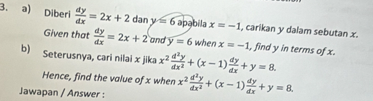 Diberi  dy/dx =2x+2 dan y=6 apabila x=-1 , carikan y dalam sebutan x. 
Given that  dy/dx =2x+2 and y=6 when x=-1 , find y in terms of x. 
b) Seterusnya, cari nilai x jika x^2 d^2y/dx^2 +(x-1) dy/dx +y=8. 
Hence, find the value of x when x^2 d^2y/dx^2 +(x-1) dy/dx +y=8. 
Jawapan / Answer :